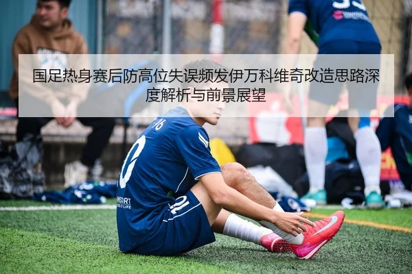 国足热身赛后防高位失误频发伊万科维奇改造思路深度解析与前景展望
