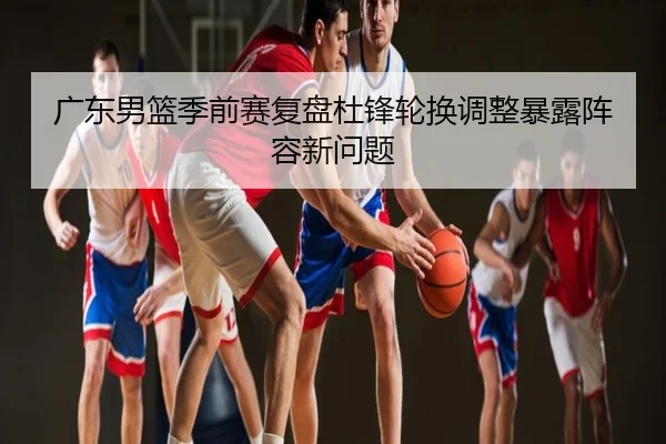 广东男篮季前赛复盘杜锋轮换调整暴露阵容新问题