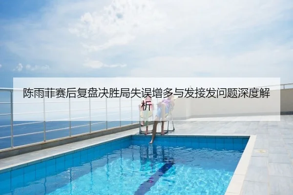 陈雨菲赛后复盘决胜局失误增多与发接发问题深度解析
